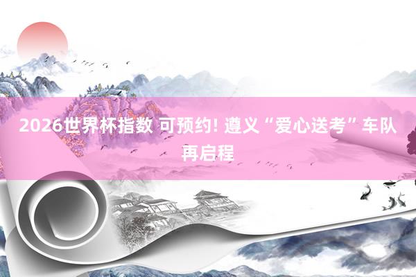 2026世界杯指数 可预约! 遵义“爱心送考”车队再启程