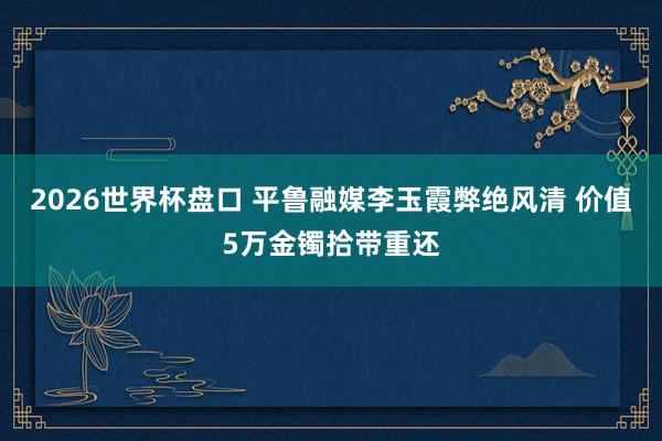 2026世界杯盘口 平鲁融媒李玉霞弊绝风清 价值5万金镯拾带重还
