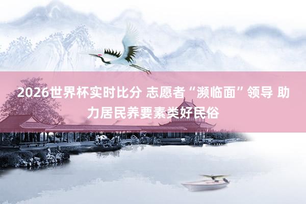 2026世界杯实时比分 志愿者“濒临面”领导 助力居民养要素类好民俗