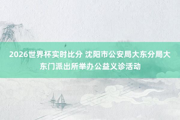 2026世界杯实时比分 沈阳市公安局大东分局大东门派出所举办公益义诊活动