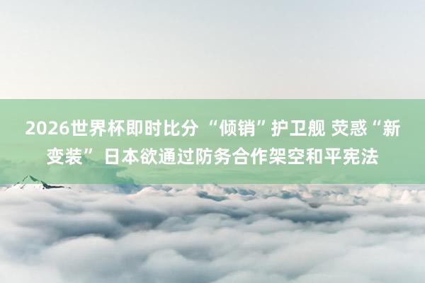 2026世界杯即时比分 “倾销”护卫舰 荧惑“新变装” 日本欲通过防务合作架空和平宪法