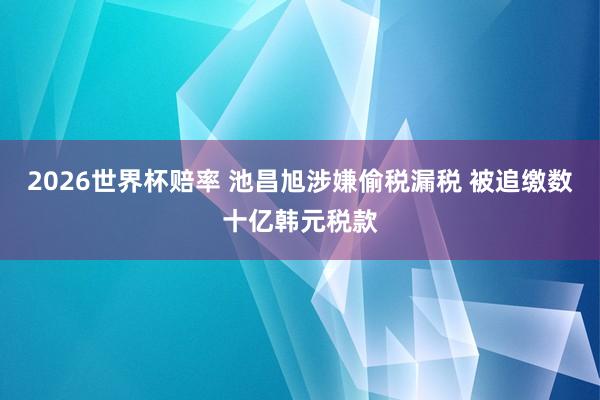 2026世界杯赔率 池昌旭涉嫌偷税漏税 被追缴数十亿韩元税款