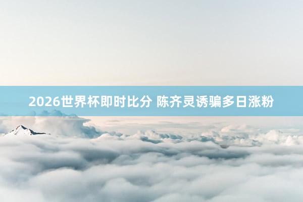 2026世界杯即时比分 陈齐灵诱骗多日涨粉
