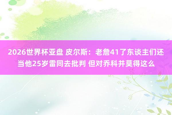 2026世界杯亚盘 皮尔斯：老詹41了东谈主们还当他25岁雷同去批判 但对乔科并莫得这么