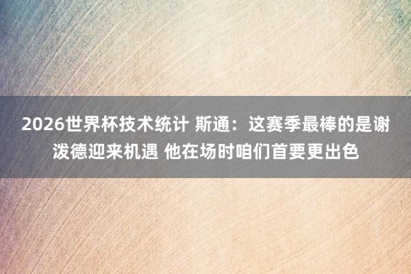2026世界杯技术统计 斯通：这赛季最棒的是谢泼德迎来机遇 他在场时咱们首要更出色