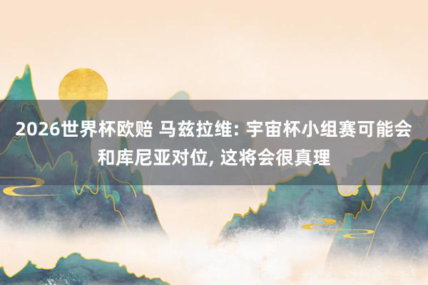 2026世界杯欧赔 马兹拉维: 宇宙杯小组赛可能会和库尼亚对位， 这将会很真理