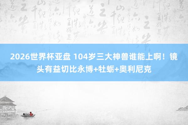 2026世界杯亚盘 104岁三大神兽谁能上啊！镜头有益切比永博+牡蛎+奥利尼克