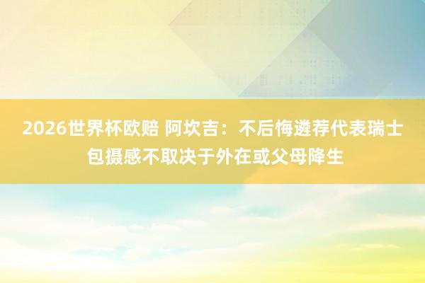 2026世界杯欧赔 阿坎吉：不后悔遴荐代表瑞士 包摄感不取决于外在或父母降生