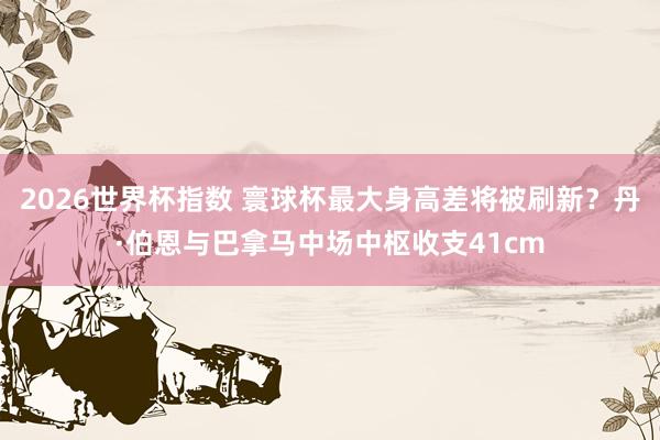 2026世界杯指数 寰球杯最大身高差将被刷新?丹·伯恩与巴拿马中场中枢收支41cm