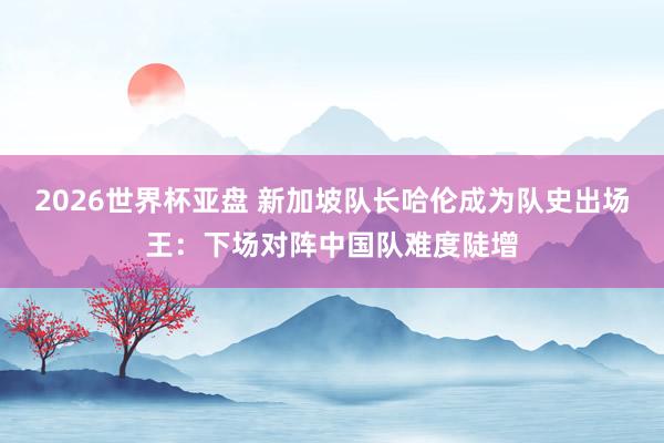 2026世界杯亚盘 新加坡队长哈伦成为队史出场王：下场对阵中国队难度陡增