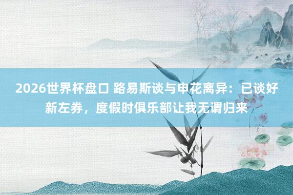2026世界杯盘口 路易斯谈与申花离异:已谈好新左券,度假时俱乐部让我无谓归来