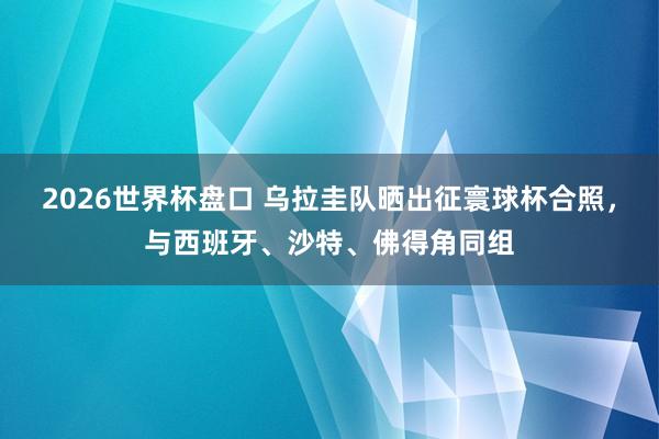 2026世界杯盘口 乌拉圭队晒出征寰球杯合照，与西班牙、沙特、佛得角同组