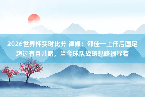 2026世界杯实时比分 津媒:邵佳一上任后国足超过有目共睹,当今球队战略想路很显着