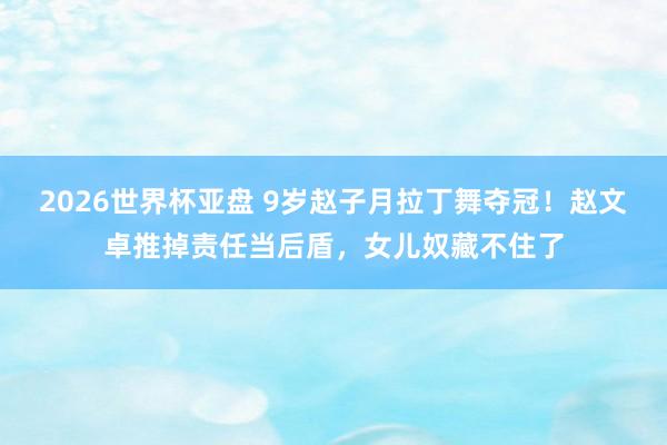 2026世界杯亚盘 9岁赵子月拉丁舞夺冠！赵文卓推掉责任当后盾，女儿奴藏不住了