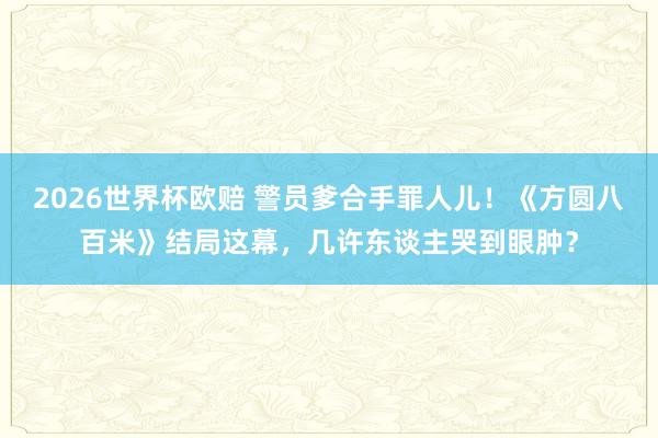 2026世界杯欧赔 警员爹合手罪人儿!《方圆八百米》结局这幕,几许东谈主哭到眼肿?