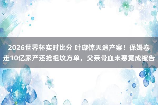 2026世界杯实时比分 叶璇惊天遗产案！保姆卷走10亿家产还抢祖坟方单，父亲骨血未寒竟成被告