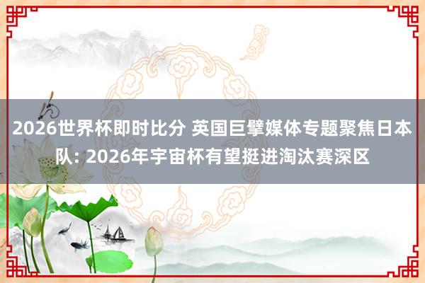 2026世界杯即时比分 英国巨擘媒体专题聚焦日本队: 2026年宇宙杯有望挺进淘汰赛深区