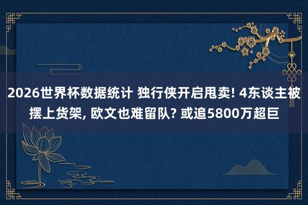 2026世界杯数据统计 独行侠开启甩卖! 4东谈主被摆上货架, 欧文也难留队? 或追5800万超巨