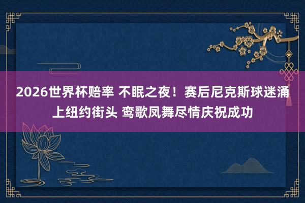 2026世界杯赔率 不眠之夜！赛后尼克斯球迷涌上纽约街头 鸾歌凤舞尽情庆祝成功