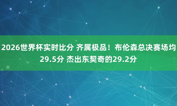 2026世界杯实时比分 齐属极品！布伦森总决赛场均29.5分 杰出东契奇的29.2分