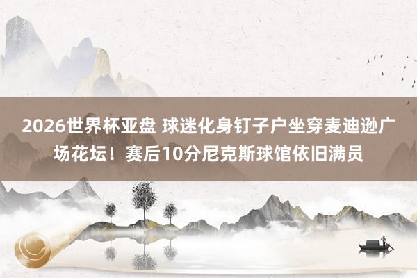 2026世界杯亚盘 球迷化身钉子户坐穿麦迪逊广场花坛！赛后10分尼克斯球馆依旧满员