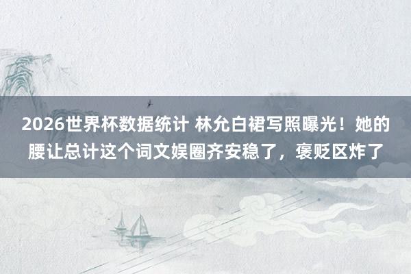 2026世界杯数据统计 林允白裙写照曝光!她的腰让总计这个词文娱圈齐安稳了,褒贬区炸了