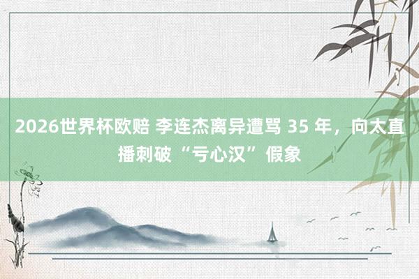 2026世界杯欧赔 李连杰离异遭骂 35 年,向太直播刺破 “亏心汉” 假象
