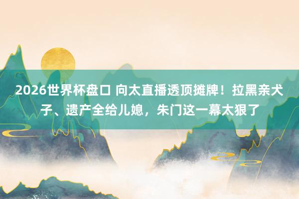 2026世界杯盘口 向太直播透顶摊牌！拉黑亲犬子、遗产全给儿媳，朱门这一幕太狠了
