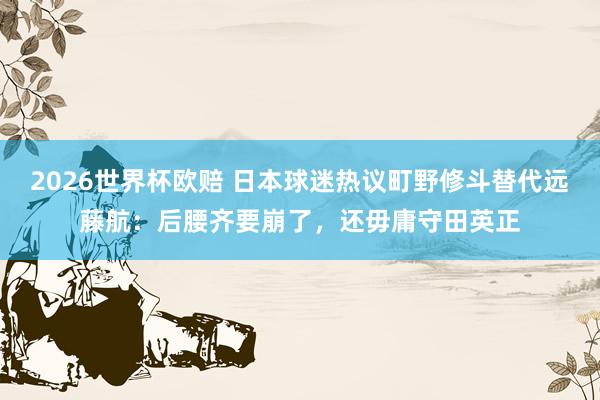 2026世界杯欧赔 日本球迷热议町野修斗替代远藤航:后腰齐要崩了,还毋庸守田英正