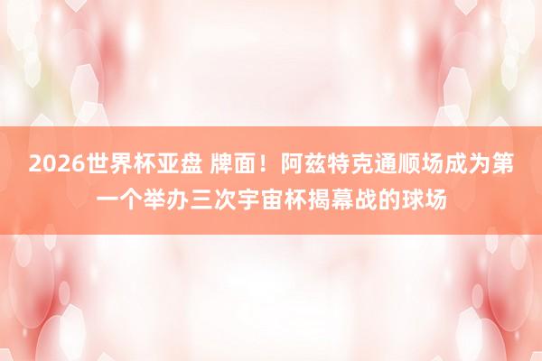 2026世界杯亚盘 牌面!阿兹特克通顺场成为第一个举办三次宇宙杯揭幕战的球场
