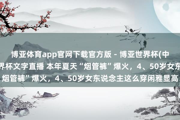 博亚体育app官网下载官方版 - 博亚世界杯(中国)官方入口,2026世界杯文字直播 本年夏天“烟管裤”爆火,4、50岁女东说念主这么穿闲雅显高