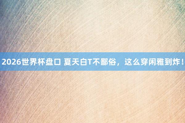 2026世界杯盘口 夏天白T不鄙俗,这么穿闲雅到炸!