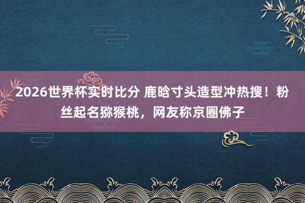 2026世界杯实时比分 鹿晗寸头造型冲热搜！粉丝起名猕猴桃，网友称京圈佛子
