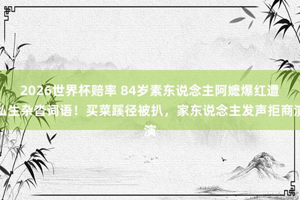 2026世界杯赔率 84岁素东说念主阿嬷爆红遭私生杂沓词语!买菜蹊径被扒,家东说念主发声拒商演