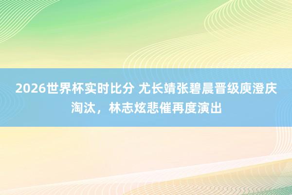 2026世界杯实时比分 尤长靖张碧晨晋级庾澄庆淘汰,林志炫悲催再度演出