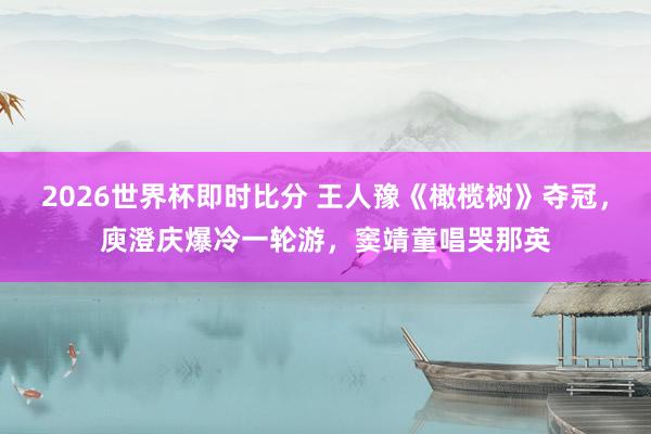 2026世界杯即时比分 王人豫《橄榄树》夺冠,庾澄庆爆冷一轮游,窦靖童唱哭那英