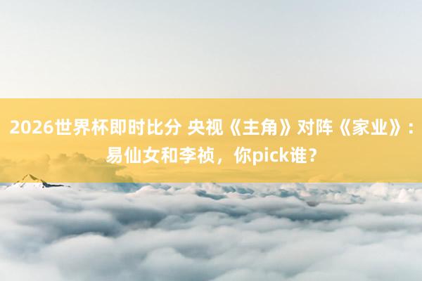 2026世界杯即时比分 央视《主角》对阵《家业》:易仙女和李祯,你pick谁?
