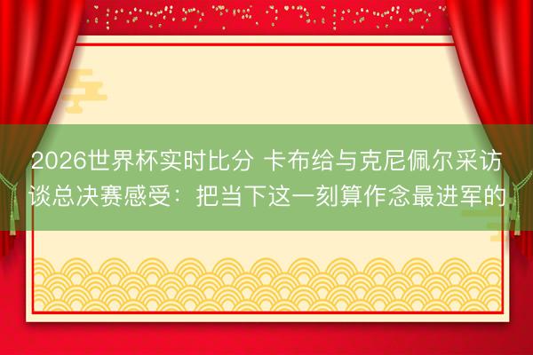 2026世界杯实时比分 卡布给与克尼佩尔采访谈总决赛感受:把当下这一刻算作念最进军的