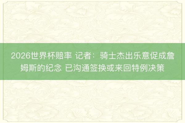 2026世界杯赔率 记者:骑士杰出乐意促成詹姆斯的纪念 已沟通签换或来回特例决策