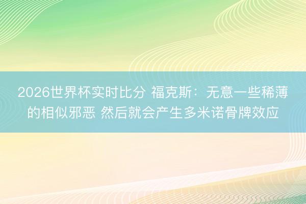 2026世界杯实时比分 福克斯:无意一些稀薄的相似邪恶 然后就会产生多米诺骨牌效应