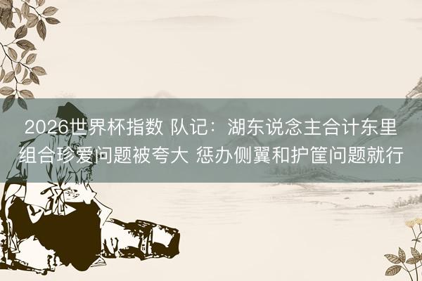 2026世界杯指数 队记：湖东说念主合计东里组合珍爱问题被夸大 惩办侧翼和护筐问题就行