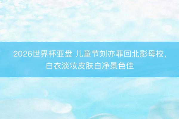 2026世界杯亚盘 儿童节刘亦菲回北影母校,白衣淡妆皮肤白净景色佳