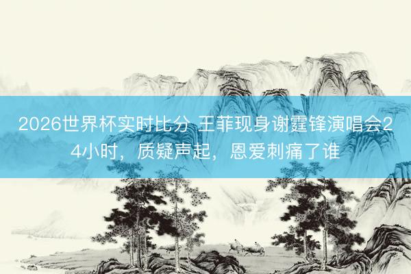 2026世界杯实时比分 王菲现身谢霆锋演唱会24小时,质疑声起,恩爱刺痛了谁