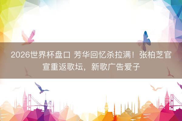 2026世界杯盘口 芳华回忆杀拉满!张柏芝官宣重返歌坛,新歌广告爱子
