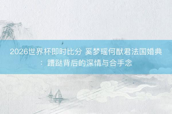 2026世界杯即时比分 奚梦瑶何猷君法国婚典：蹧跶背后的深情与合手念