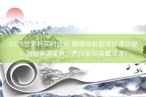 2026世界杯实时比分 鞠婧祎新剧戏份遭质疑!剧组紧迫发声,责任室回答藏深邃!
