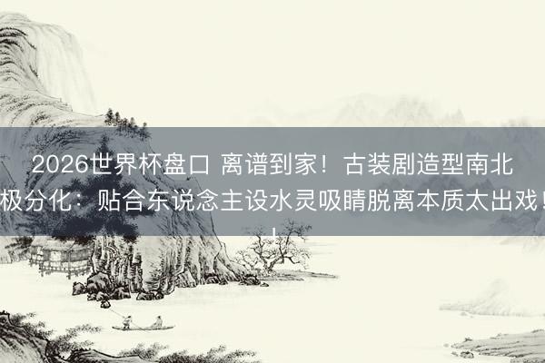 2026世界杯盘口 离谱到家!古装剧造型南北极分化:贴合东说念主设水灵吸睛脱离本质太出戏!