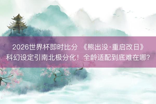 2026世界杯即时比分 《熊出没·重启改日》科幻设定引南北极分化！全龄适配到底难在哪？