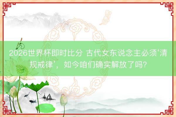 2026世界杯即时比分 古代女东说念主必须‘清规戒律’，如今咱们确实解放了吗？
