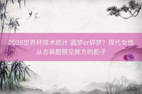 2026世界杯技术统计 圆梦or碎梦?现代女性从古装剧照见我方的影子